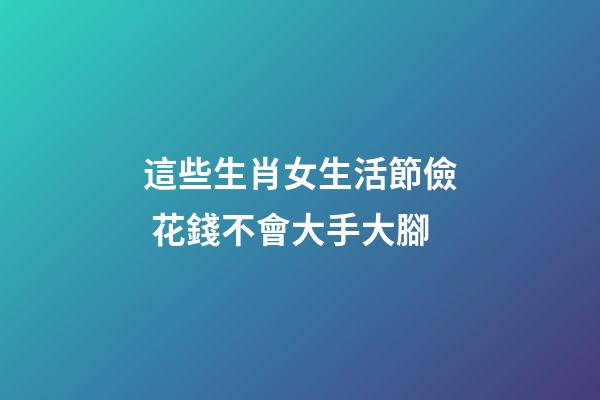 這些生肖女生活節儉 花錢不會大手大腳